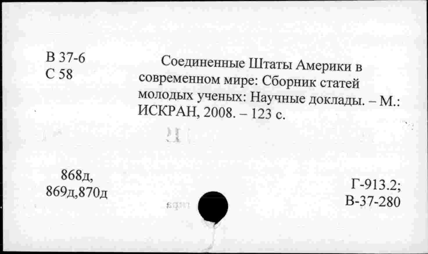 ﻿В 37-6
С 58
Соединенные Штаты Америки в современном мире: Сборник статей молодых ученых: Научные доклады. - М : ИСКР АН, 2008.- 123 с.
868д, 869д,870д
Г-913.2;
В-37-280